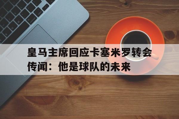 包含皇马主席回应卡塞米罗转会传闻:他是球队的未来的词条 包含皇马主席回应卡塞米罗转会传闻:他是球队的未来的词条